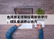 爱游戏在线-关于大洋洲足球锦标赛即将举行，球队备战齐心协力的信息